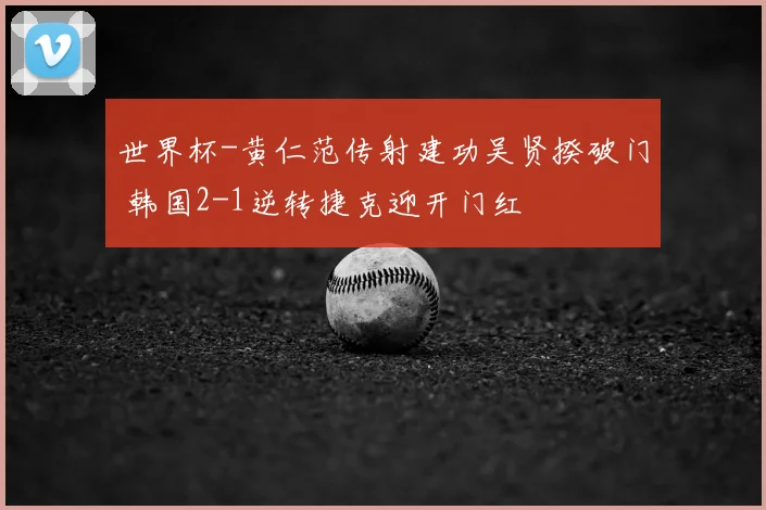 世界杯-黄仁范传射建功吴贤揆破门 韩国2-1逆转捷克迎开门红