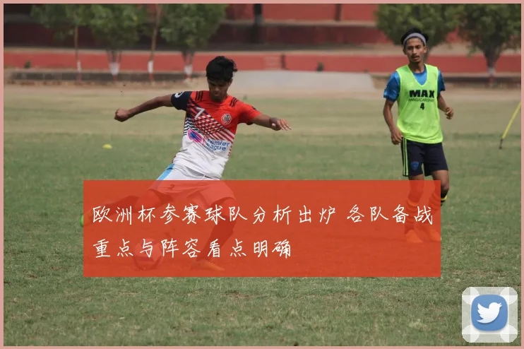 欧洲杯参赛球队分析出炉 各队备战重点与阵容看点明确
