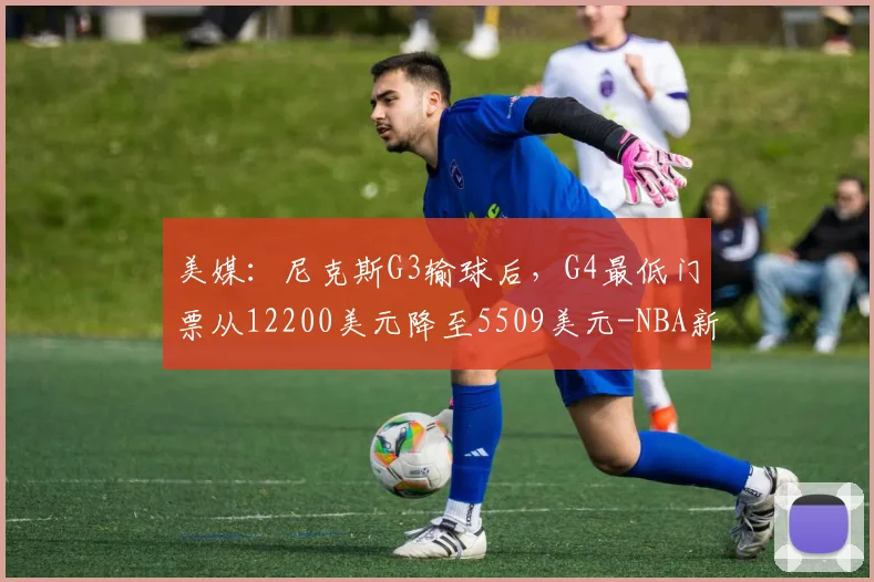 美媒:尼克斯G3输球后,G4最低门票从12200美元降至5509美元-NBA新闻
