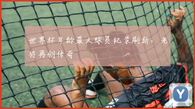 世界杯年龄最大球员纪录刷新,老将再创传奇