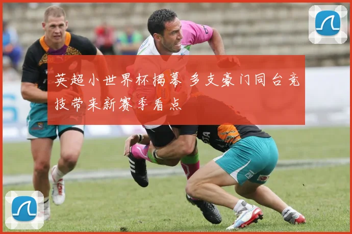 英超小世界杯揭幕 多支豪门同台竞技带来新赛季看点