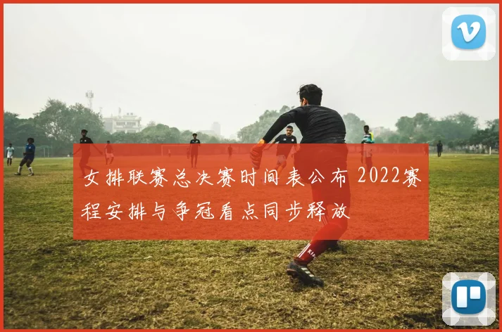 女排联赛总决赛时间表公布 2022赛程安排与争冠看点同步释放