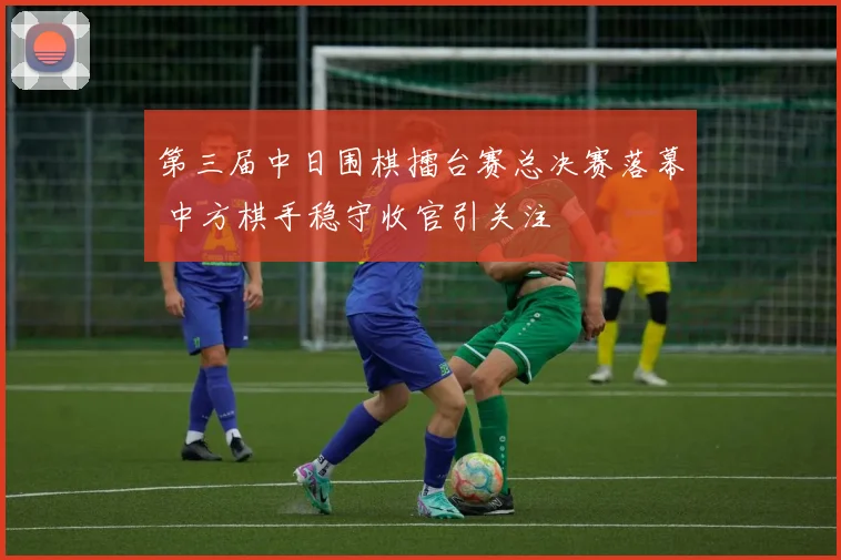 第三届中日围棋擂台赛总决赛落幕 中方棋手稳守收官引关注