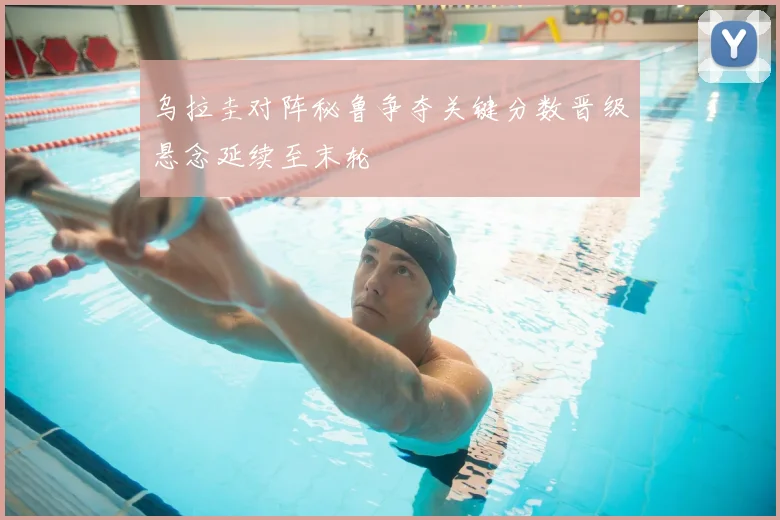 乌拉圭对阵秘鲁争夺关键分数晋级悬念延续至末轮