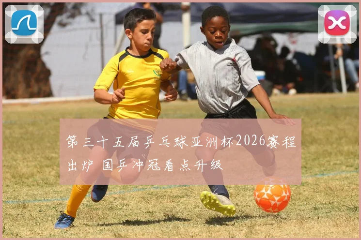 第三十五届乒乓球亚洲杯2026赛程出炉 国乒冲冠看点升级