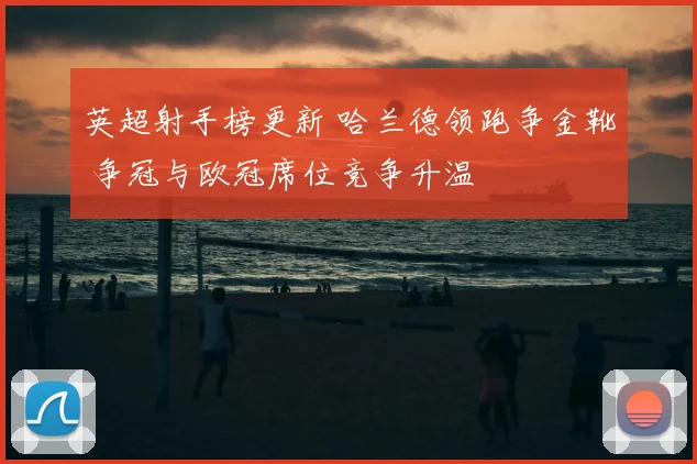 英超射手榜更新 哈兰德领跑争金靴 争冠与欧冠席位竞争升温