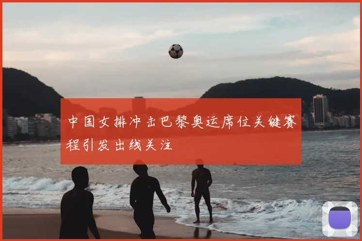中国女排冲击巴黎奥运席位关键赛程引发出线关注