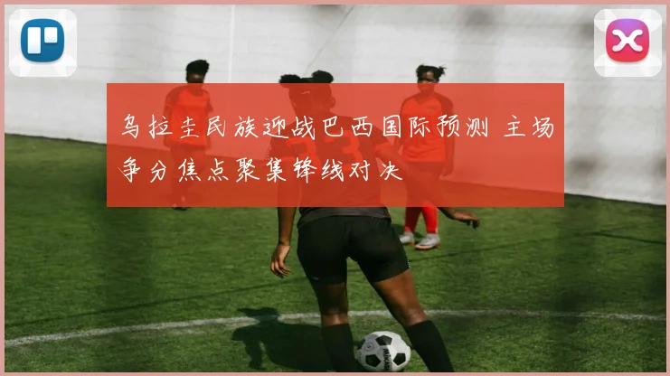 乌拉圭民族迎战巴西国际预测 主场争分焦点聚集锋线对决