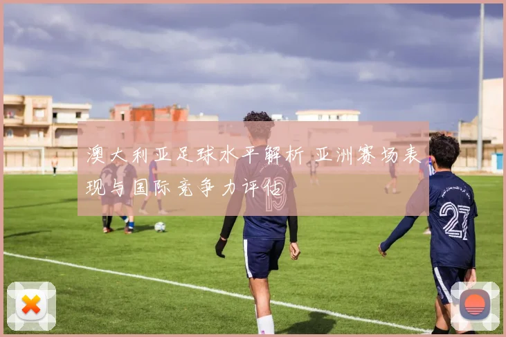 澳大利亚足球水平解析 亚洲赛场表现与国际竞争力评估