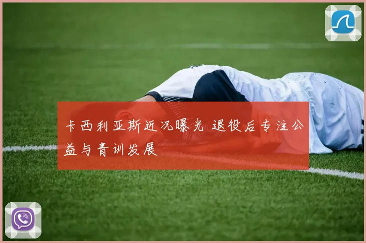 卡西利亚斯近况曝光 退役后专注公益与青训发展