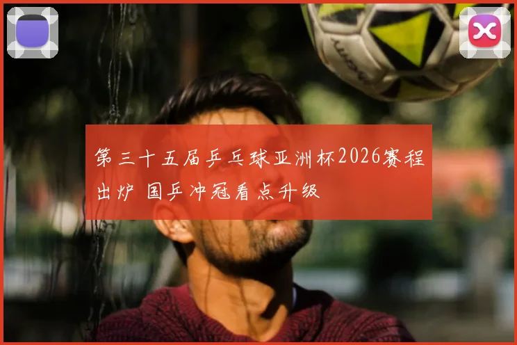 第三十五届乒乓球亚洲杯2026赛程出炉 国乒冲冠看点升级