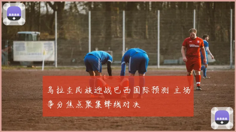 乌拉圭民族迎战巴西国际预测 主场争分焦点聚集锋线对决