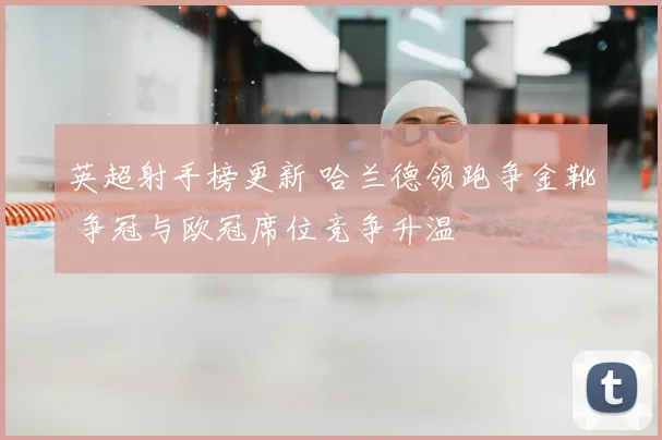 英超射手榜更新 哈兰德领跑争金靴 争冠与欧冠席位竞争升温