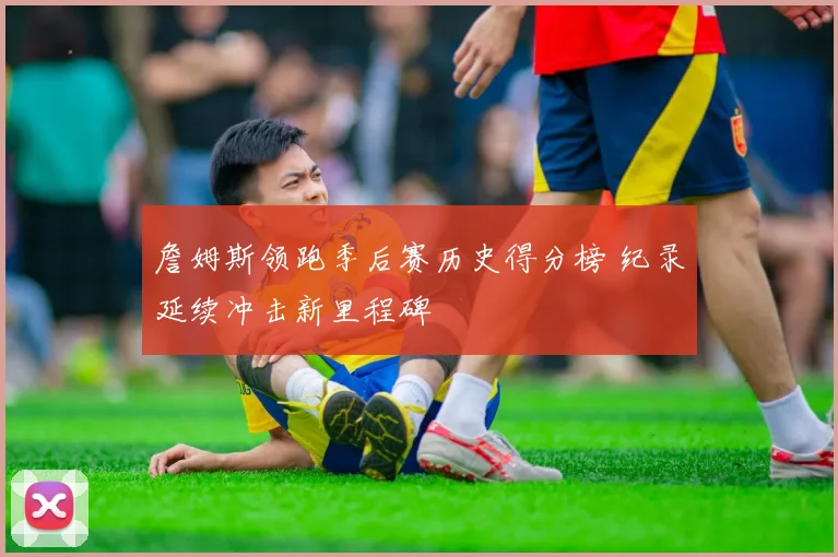 詹姆斯领跑季后赛历史得分榜 纪录延续冲击新里程碑